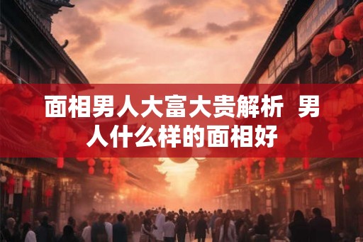 面相男人大富大贵解析  男人什么样的面相好