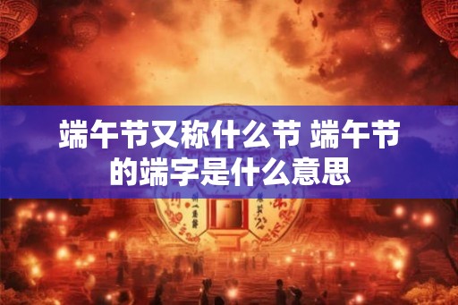端午节又称什么节 端午节的端字是什么意思