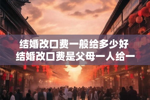 结婚改口费一般给多少好 结婚改口费是父母一人给一份吗