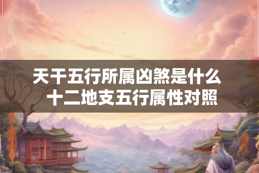 天干五行所属凶煞是什么 十二地支五行属性对照 天干五行所属凶煞是什么 十二地支五行属性对照