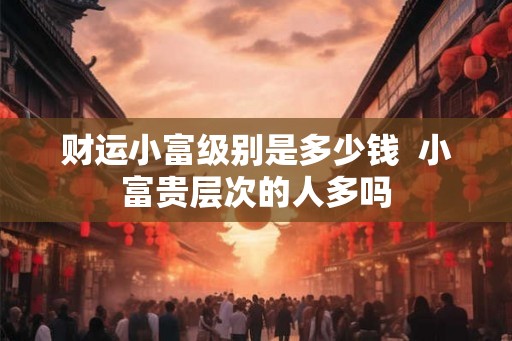 财运小富级别是多少钱  小富贵层次的人多吗