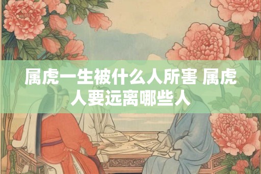 属虎一生被什么人所害 属虎人要远离哪些人