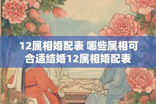 12属相婚配表 哪些属相可合适结婚12属相婚配表