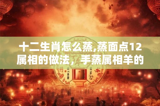 十二生肖怎么蒸,蒸面点12属相的做法，手蒸属相羊的做法