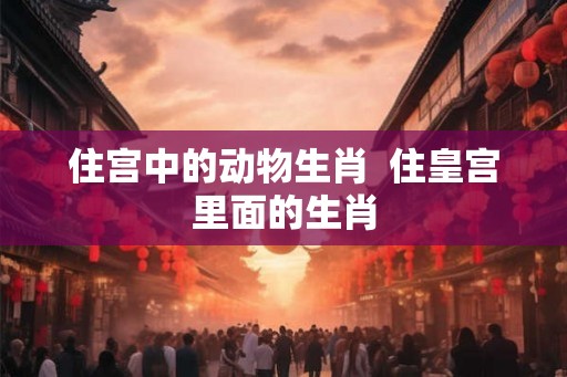住宫中的动物生肖 住皇宫里面的生肖 住宫中的动物生肖 住皇宫里面的生肖