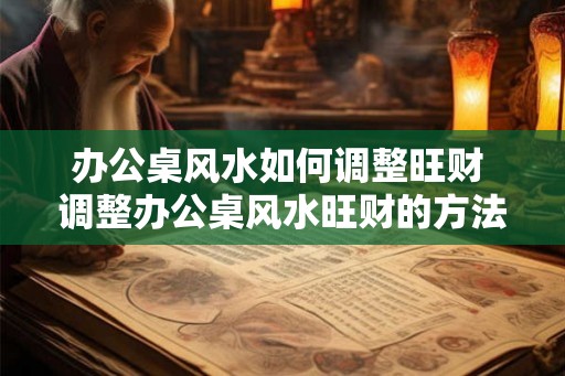 办公桌风水如何调整旺财 调整办公桌风水旺财的方法 办公桌风水如何调整旺财 调整办公桌风水旺财的方法