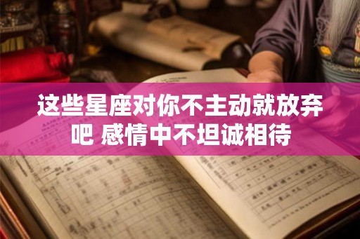 这些星座对你不主动就放弃吧 感情中不坦诚相待