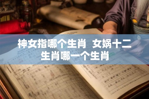 神女指哪个生肖 女娲十二生肖哪一个生肖 神女指哪个生肖 女娲十二生肖哪一个生肖