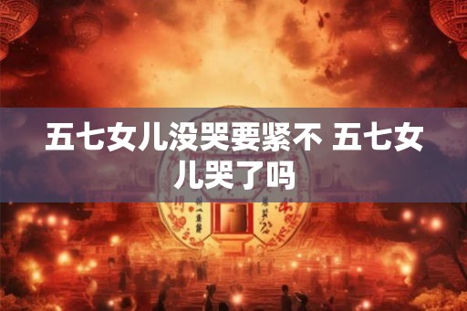 五七女儿没哭要紧不 五七女儿哭了吗