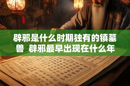 辟邪是什么时期独有的镇墓兽 辟邪最早出现在什么年代 辟邪是什么时期独有的镇墓兽 辟邪最早出现在什么年代