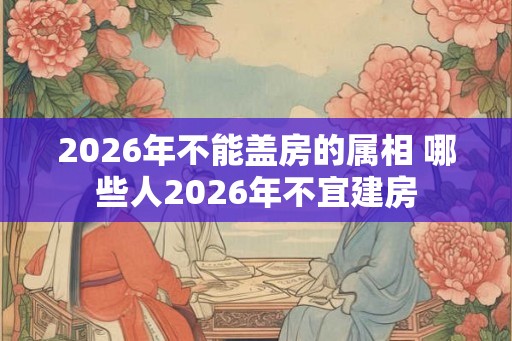 2026年不能盖房的属相 哪些人2026年不宜建房