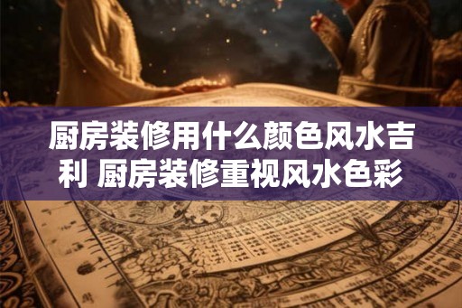 厨房装修用什么颜色风水吉利 厨房装修重视风水色彩 厨房装修用什么颜色风水吉利 厨房装修重视风水色彩