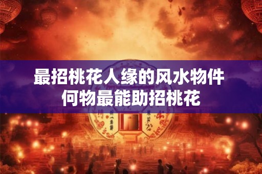 最招桃花人缘的风水物件 何物最能助招桃花
