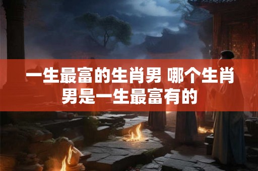 一生最富的生肖男 哪个生肖男是一生最富有的