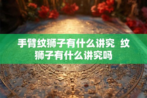 手臂纹狮子有什么讲究  纹狮子有什么讲究吗