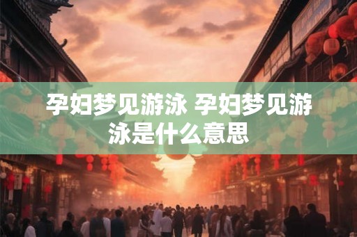 孕妇梦见游泳 孕妇梦见游泳是什么意思 孕妇梦见游泳 孕妇梦见游泳是什么意思