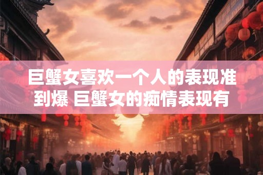 巨蟹女喜欢一个人的表现准到爆 巨蟹女的痴情表现有哪些