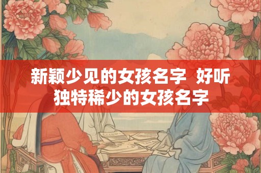 新颖少见的女孩名字  好听独特稀少的女孩名字