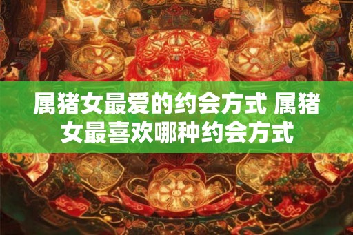 属猪女最爱的约会方式 属猪女最喜欢哪种约会方式