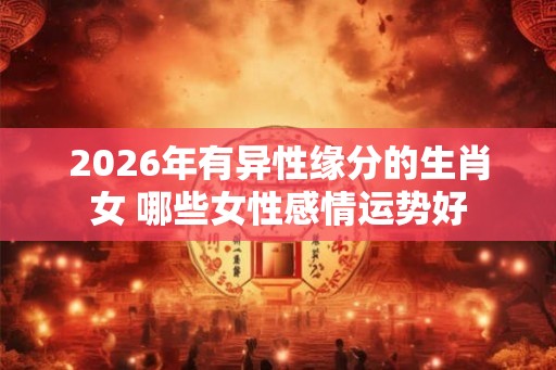 2026年有异性缘分的生肖女 哪些女性感情运势好