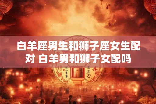 白羊座男生和狮子座女生配对 白羊男和狮子女配吗
