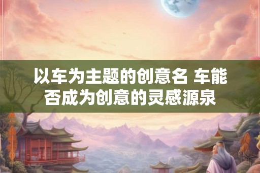 以车为主题的创意名 车能否成为创意的灵感源泉
