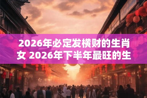 2026年必定发横财的生肖女 2026年下半年最旺的生肖 2026年必定发横财的生肖女 2026年下半年最旺的生肖