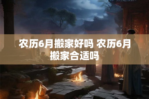 农历6月搬家好吗 农历6月搬家合适吗