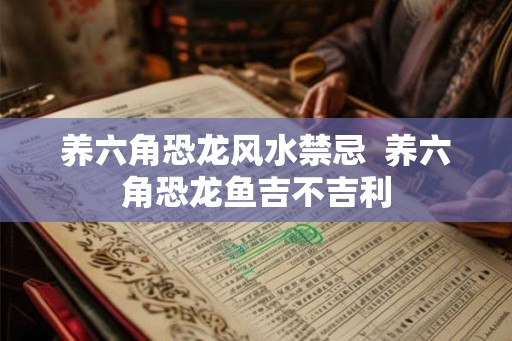养六角恐龙风水禁忌  养六角恐龙鱼吉不吉利
