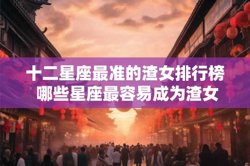 十二星座最准的渣女排行榜 哪些星座最容易成为渣女 十二星座最准的渣女排行榜 哪些星座最容易成为渣女