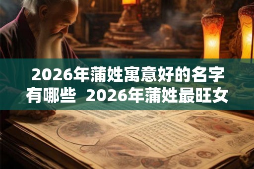 2026年蒲姓寓意好的名字有哪些 2026年蒲姓最旺女孩名字 2026年蒲姓寓意好的名字有哪些 2026年蒲姓最旺女孩名字