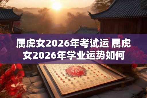 属虎女2026年考试运 属虎女2026年学业运势如何