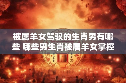 被属羊女驾驭的生肖男有哪些 哪些男生肖被属羊女掌控 被属羊女驾驭的生肖男有哪些 哪些男生肖被属羊女掌控