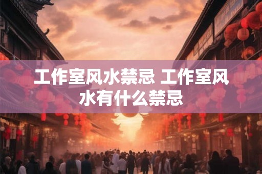 工作室风水禁忌 工作室风水有什么禁忌