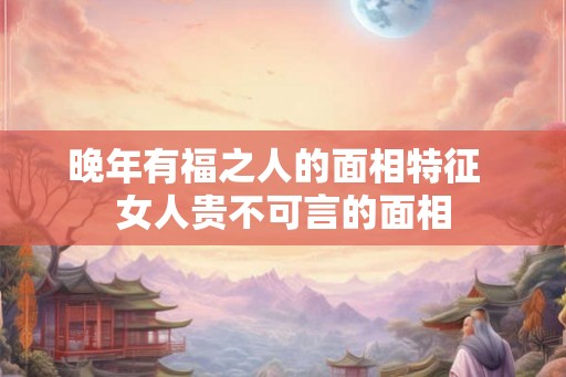 晚年有福之人的面相特征 女人贵不可言的面相 晚年有福之人的面相特征 女人贵不可言的面相