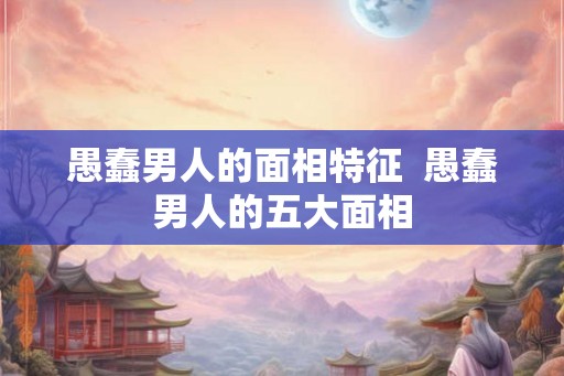 愚蠢男人的面相特征  愚蠢男人的五大面相