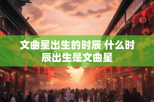 文曲星出生的时辰 什么时辰出生是文曲星 文曲星出生的时辰 什么时辰出生是文曲星