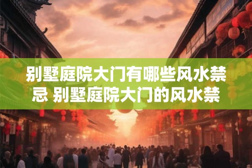 别墅庭院大门有哪些风水禁忌 别墅庭院大门的风水禁忌有哪些