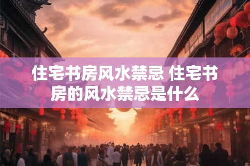住宅书房风水禁忌 住宅书房的风水禁忌是什么 住宅书房风水禁忌 住宅书房的风水禁忌是什么