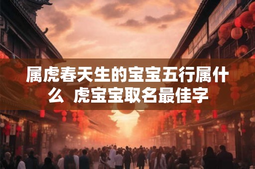 属虎春天生的宝宝五行属什么 虎宝宝取名最佳字 属虎春天生的宝宝五行属什么 虎宝宝取名最佳字