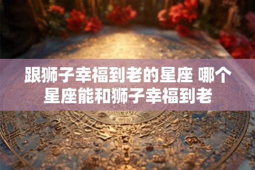 跟狮子幸福到老的星座 哪个星座能和狮子幸福到老
