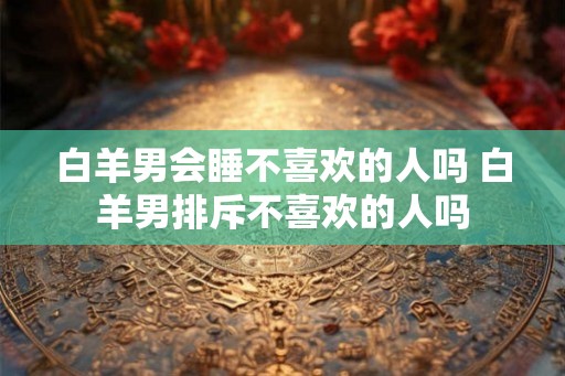 白羊男会睡不喜欢的人吗 白羊男排斥不喜欢的人吗