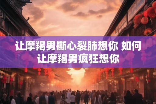 让摩羯男撕心裂肺想你 如何让摩羯男疯狂想你