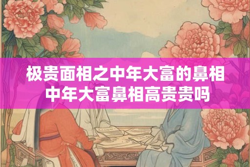 极贵面相之中年大富的鼻相 中年大富鼻相高贵贵吗