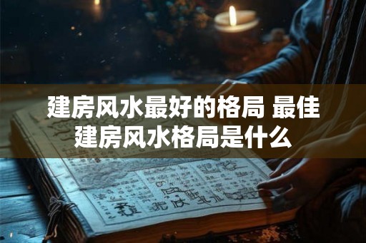 建房风水最好的格局 最佳建房风水格局是什么