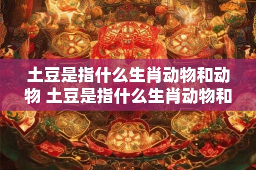 土豆是指什么生肖动物和动物 土豆是指什么生肖动物和动物图片