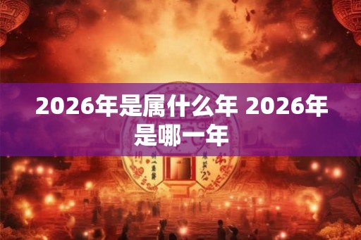 2026年是属什么年 2026年是哪一年