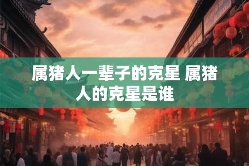 属猪人一辈子的克星 属猪人的克星是谁