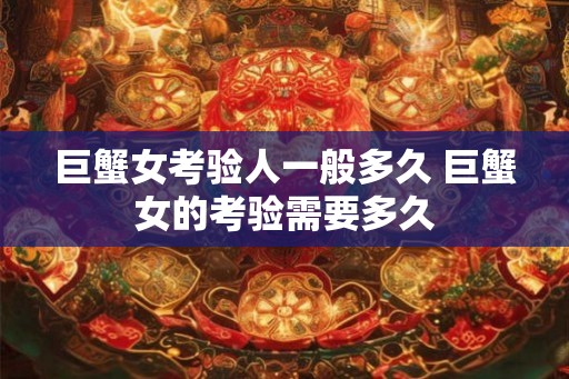巨蟹女考验人一般多久 巨蟹女的考验需要多久 巨蟹女考验人一般多久 巨蟹女的考验需要多久