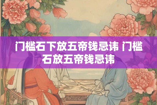 门槛石下放五帝钱忌讳 门槛石放五帝钱忌讳